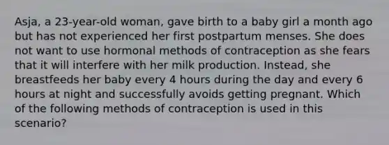 Asja, a 23-year-old woman, gave birth to a baby girl a month ago but has not experienced her first postpartum menses. She does not want to use hormonal methods of contraception as she fears that it will interfere with her milk production. Instead, she breastfeeds her baby every 4 hours during the day and every 6 hours at night and successfully avoids getting pregnant. Which of the following methods of contraception is used in this scenario?