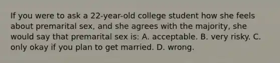 If you were to ask a 22-year-old college student how she feels about premarital sex, and she agrees with the majority, she would say that premarital sex is: A. acceptable. B. very risky. C. only okay if you plan to get married. D. wrong.