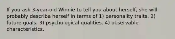 If you ask 3-year-old Winnie to tell you about herself, she will probably describe herself in terms of 1) personality traits. 2) future goals. 3) psychological qualities. 4) observable characteristics.