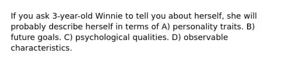 If you ask 3-year-old Winnie to tell you about herself, she will probably describe herself in terms of A) personality traits. B) future goals. C) psychological qualities. D) observable characteristics.