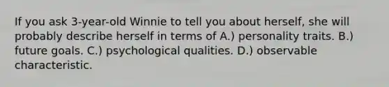 If you ask 3-year-old Winnie to tell you about herself, she will probably describe herself in terms of A.) personality traits. B.) future goals. C.) psychological qualities. D.) observable characteristic.