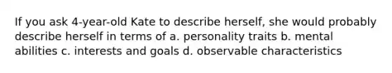 If you ask 4-year-old Kate to describe herself, she would probably describe herself in terms of a. personality traits b. mental abilities c. interests and goals d. observable characteristics