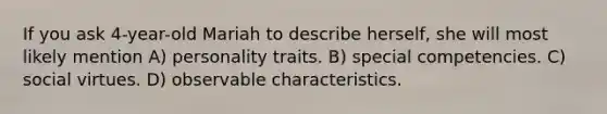 If you ask 4-year-old Mariah to describe herself, she will most likely mention A) personality traits. B) special competencies. C) social virtues. D) observable characteristics.