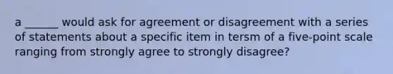 a ______ would ask for agreement or disagreement with a series of statements about a specific item in tersm of a five-point scale ranging from strongly agree to strongly disagree?