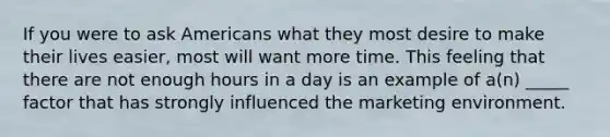 If you were to ask Americans what they most desire to make their lives easier, most will want more time. This feeling that there are not enough hours in a day is an example of a(n) _____ factor that has strongly influenced the marketing environment.