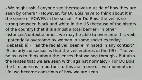 - We might ask if anyone see themselves outside of how they are seen by others? - However, for Du Bois have to think about it in the sense of POWER in the social - For Du Bois, the veil is so strong between black and white in the US (because of the history of the country) that it is almost a total barrier - In other instances/contexts/ times, we may be able to overcome this veil: . potentially overcome by women in some societies today (debatable) - Has the racial veil been eliminated in any context? (Scholarly consensus is that the veil endures in the US) - The veil helps us to think about the lenses that we see through - But also the lenses that we are seen with: against normalcy - For Du Bois the Lifecourse is important to this as: in one or two moments in life, we become conscious of how we are seen