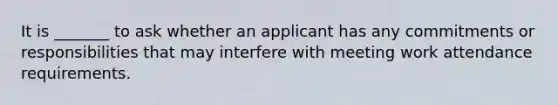 It is _______ to ask whether an applicant has any commitments or responsibilities that may interfere with meeting work attendance requirements.