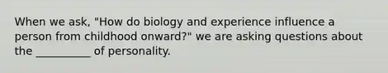 When we ask, "How do biology and experience influence a person from childhood onward?" we are asking questions about the __________ of personality.