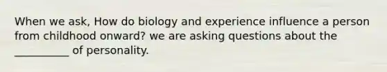 When we ask, How do biology and experience influence a person from childhood onward? we are asking questions about the __________ of personality.