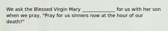 We ask the Blessed Virgin Mary ______________ for us with her son when we pray, "Pray for us sinners now at the hour of our death?"