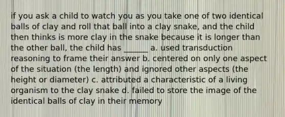 if you ask a child to watch you as you take one of two identical balls of clay and roll that ball into a clay snake, and the child then thinks is more clay in the snake because it is longer than the other ball, the child has ______ a. used transduction reasoning to frame their answer b. centered on only one aspect of the situation (the length) and ignored other aspects (the height or diameter) c. attributed a characteristic of a living organism to the clay snake d. failed to store the image of the identical balls of clay in their memory