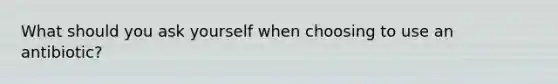 What should you ask yourself when choosing to use an antibiotic?