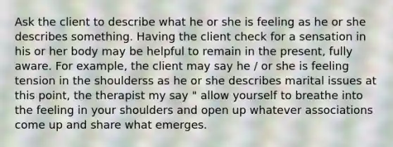 Ask the client to describe what he or she is feeling as he or she describes something. Having the client check for a sensation in his or her body may be helpful to remain in the present, fully aware. For example, the client may say he / or she is feeling tension in the shoulderss as he or she describes marital issues at this point, the therapist my say " allow yourself to breathe into the feeling in your shoulders and open up whatever associations come up and share what emerges.