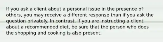 If you ask a client about a personal issue in the presence of others, you may receive a different response than if you ask the question privately. In contrast, if you are instructing a client about a recommended diet, be sure that the person who does the shopping and cooking is also present.