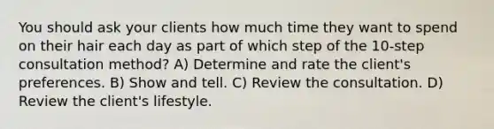 You should ask your clients how much time they want to spend on their hair each day as part of which step of the 10-step consultation method? A) Determine and rate the client's preferences. B) Show and tell. C) Review the consultation. D) Review the client's lifestyle.