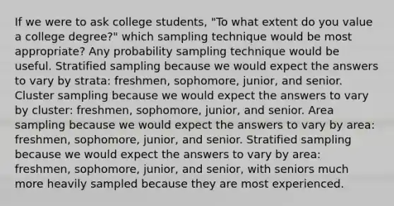 If we were to ask college students, "To what extent do you value a college degree?" which sampling technique would be most appropriate? Any probability sampling technique would be useful. Stratified sampling because we would expect the answers to vary by strata: freshmen, sophomore, junior, and senior. Cluster sampling because we would expect the answers to vary by cluster: freshmen, sophomore, junior, and senior. Area sampling because we would expect the answers to vary by area: freshmen, sophomore, junior, and senior. Stratified sampling because we would expect the answers to vary by area: freshmen, sophomore, junior, and senior, with seniors much more heavily sampled because they are most experienced.