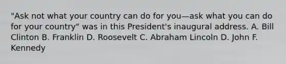 "Ask not what your country can do for you—ask what you can do for your country" was in this President's inaugural address. A. Bill Clinton B. Franklin D. Roosevelt C. Abraham Lincoln D. John F. Kennedy