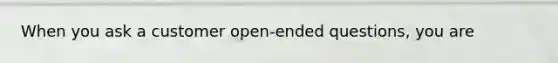 When you ask a customer open-ended questions, you are