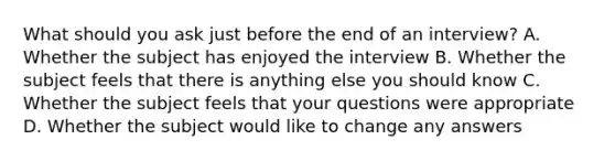 What should you ask just before the end of an interview? A. Whether the subject has enjoyed the interview B. Whether the subject feels that there is anything else you should know C. Whether the subject feels that your questions were appropriate D. Whether the subject would like to change any answers