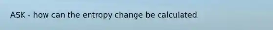 ASK - how can the entropy change be calculated