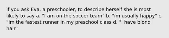 if you ask Eva, a preschooler, to describe herself she is most likely to say a. "I am on the soccer team" b. "im usually happy" c. "im the fastest runner in my preschool class d. "I have blond hair"