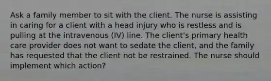 Ask a family member to sit with the client. The nurse is assisting in caring for a client with a head injury who is restless and is pulling at the intravenous (IV) line. The client's primary health care provider does not want to sedate the client, and the family has requested that the client not be restrained. The nurse should implement which action?