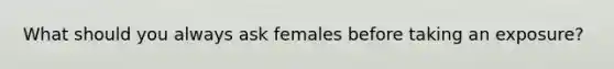 What should you always ask females before taking an exposure?