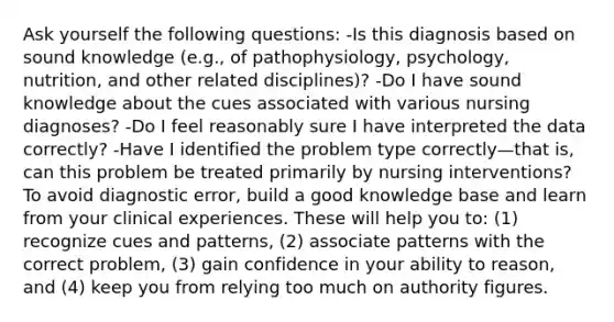 Ask yourself the following questions: -Is this diagnosis based on sound knowledge (e.g., of pathophysiology, psychology, nutrition, and other related disciplines)? -Do I have sound knowledge about the cues associated with various nursing diagnoses? -Do I feel reasonably sure I have interpreted the data correctly? -Have I identified the problem type correctly—that is, can this problem be treated primarily by nursing interventions? To avoid diagnostic error, build a good knowledge base and learn from your clinical experiences. These will help you to: (1) recognize cues and patterns, (2) associate patterns with the correct problem, (3) gain confidence in your ability to reason, and (4) keep you from relying too much on authority figures.