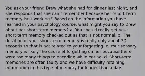 You ask your friend Drew what she had for dinner last night, and she responds that she can't remember because her "short-term memory isn't working." Based on the information you have learned in your psychology course, what might you say to Drew about her short-term memory? a. You should really get your short-term memory checked out as that is not normal. b. The duration of your short-term memory is really only about 20 seconds so that is not related to your forgetting. c. Your sensory memory is likely the cause of forgetting dinner because there were too many things to encoding while eating. d. Short-term memories are often faulty and we have difficulty retaining information in this type of memory for longer than a day.