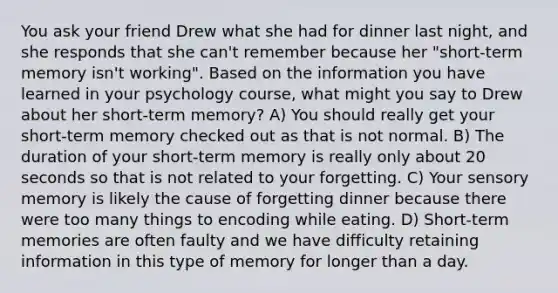 You ask your friend Drew what she had for dinner last night, and she responds that she can't remember because her "short-term memory isn't working". Based on the information you have learned in your psychology course, what might you say to Drew about her short-term memory? A) You should really get your short-term memory checked out as that is not normal. B) The duration of your short-term memory is really only about 20 seconds so that is not related to your forgetting. C) Your sensory memory is likely the cause of forgetting dinner because there were too many things to encoding while eating. D) Short-term memories are often faulty and we have difficulty retaining information in this type of memory for longer than a day.