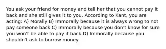 You ask your friend for money and tell her that you cannot pay it back and she still gives it to you. According to Kant, you are acting: A) Morally B) Immorally because it is always wrong to not pay someone back C) Immorally because you don't know for sure you won't be able to pay it back D) Immorally because you shouldn't ask to borrow money