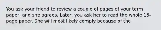 You ask your friend to review a couple of pages of your term paper, and she agrees. Later, you ask her to read the whole 15-page paper. She will most likely comply because of the