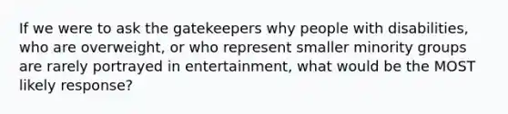 If we were to ask the gatekeepers why people with disabilities, who are overweight, or who represent smaller minority groups are rarely portrayed in entertainment, what would be the MOST likely response?