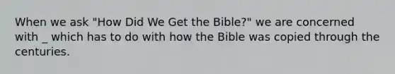 When we ask "How Did We Get the Bible?" we are concerned with _ which has to do with how the Bible was copied through the centuries.