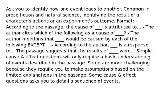 Ask you to identify how one event leads to another. Common in prose fiction and natural science, identifying the result of a character's actions or an experiment's outcome. Format: - According to the passage, the cause of ___ is attributed to... - The author cites which of the following as a cause of____? - The author mentions that ____ would be caused by each of the following EXCEPT.... - According to the author, ___ is a response to... The passage suggests that the results of ____ were... Simple cause & effect questions will only require a basic understanding of events described in the passage. Some are more challenging because they require you to make assumptions based on the limited explanations in the passage. Some cause & effect questions asks you to detail a sequence of events.