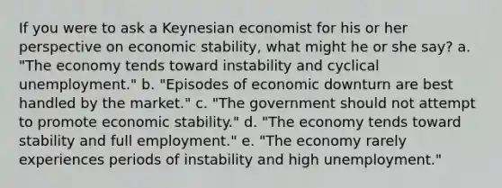 If you were to ask a Keynesian economist for his or her perspective on economic stability, what might he or she say? a. "The economy tends toward instability and cyclical unemployment." b. "Episodes of economic downturn are best handled by the market." c. "The government should not attempt to promote economic stability." d. "The economy tends toward stability and full employment." e. "The economy rarely experiences periods of instability and high unemployment."