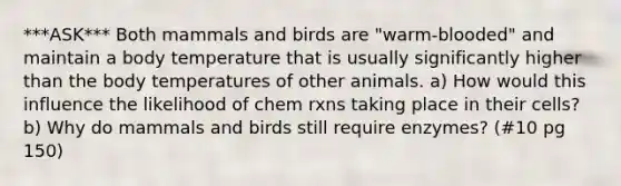 ***ASK*** Both mammals and birds are "warm-blooded" and maintain a body temperature that is usually significantly higher than the body temperatures of other animals. a) How would this influence the likelihood of chem rxns taking place in their cells? b) Why do mammals and birds still require enzymes? (#10 pg 150)