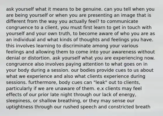 ask yourself what it means to be genuine. can you tell when you are being yourself or when you are presenting an image that is different from the way you actually feel? to communicate congruence to a client, you must first learn to get in touch with yourself and your own truth, to become aware of who you are as an individual and what kinds of thoughts and feelings you have. this involves learning to discriminate among your various feelings and allowing them to come into your awareness without denial or distortion. ask yourself what you are experiencing now. congruence also involves paying attention to what goes on in your body during a session. our bodies provide cues to us about what we experience and also what clients experience during sessions. furthermore, body cues can "leak" out to clients, particularly if we are unaware of them. e.x clients may feel effects of our prior late night through our lack of energy, sleepiness, or shallow breathing, or they may sense our uptightness through our rushed speech and constricted breath