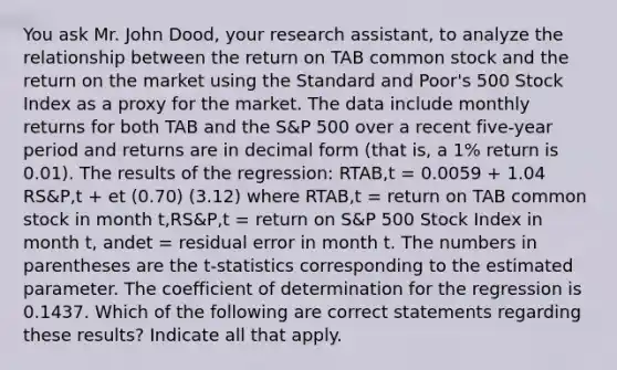 You ask Mr. John Dood, your research assistant, to analyze the relationship between the return on TAB common stock and the return on the market using the Standard and Poor's 500 Stock Index as a proxy for the market. The data include monthly returns for both TAB and the S&P 500 over a recent five-year period and returns are in decimal form (that is, a 1% return is 0.01). The results of the regression: RTAB,t = 0.0059 + 1.04 RS&P,t + et (0.70) (3.12) where RTAB,t = return on TAB common stock in month t,RS&P,t = return on S&P 500 Stock Index in month t, andet = residual error in month t. The numbers in parentheses are the t-statistics corresponding to the estimated parameter. The coefficient of determination for the regression is 0.1437. Which of the following are correct statements regarding these results? Indicate all that apply.