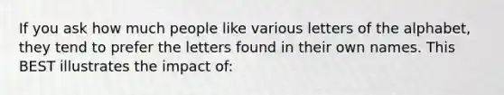 If you ask how much people like various letters of the alphabet, they tend to prefer the letters found in their own names. This BEST illustrates the impact of: