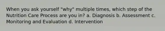 When you ask yourself "why" multiple times, which step of the Nutrition Care Process are you in? a. Diagnosis b. Assessment c. Monitoring and Evaluation d. Intervention