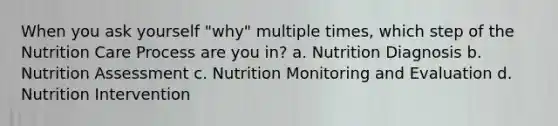 When you ask yourself "why" multiple times, which step of the Nutrition Care Process are you in? a. Nutrition Diagnosis b. Nutrition Assessment c. Nutrition Monitoring and Evaluation d. Nutrition Intervention