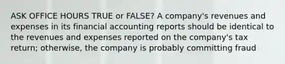 ASK OFFICE HOURS TRUE or FALSE? A company's revenues and expenses in its financial accounting reports should be identical to the revenues and expenses reported on the company's tax return; otherwise, the company is probably committing fraud