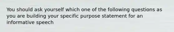 You should ask yourself which one of the following questions as you are building your specific purpose statement for an informative speech