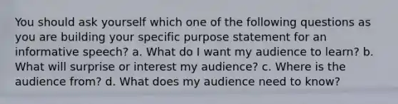 You should ask yourself which one of the following questions as you are building your specific purpose statement for an informative speech? a. What do I want my audience to learn? b. What will surprise or interest my audience? c. Where is the audience from? d. What does my audience need to know?