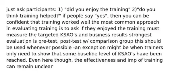 just ask participants: 1) "did you enjoy the training" 2)"do you think training helped?" if people say "yes", then you can be confident that training worked well the most common approach in evaluating training is to ask if they enjoyed the training must measure the targeted KSAO's and business results strongest evaluation is pre-test, post-test w/ comparison group this should be used whenever possible -an exception might be when trainers only need to show that some baseline level of KSAO's have been reached. Even here though, the effectiveness and imp of training can remain unclear