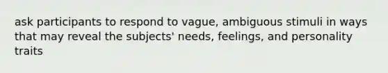 ask participants to respond to vague, ambiguous stimuli in ways that may reveal the subjects' needs, feelings, and personality traits