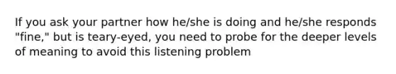 If you ask your partner how he/she is doing and he/she responds "fine," but is teary-eyed, you need to probe for the deeper levels of meaning to avoid this listening problem