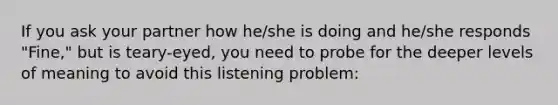 If you ask your partner how he/she is doing and he/she responds "Fine," but is teary-eyed, you need to probe for the deeper levels of meaning to avoid this listening problem: