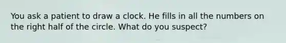 You ask a patient to draw a clock. He fills in all the numbers on the right half of the circle. What do you suspect?